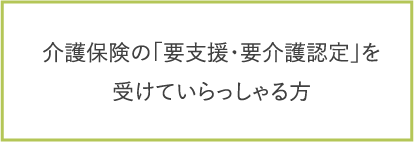 介護保険の「要支援・要介護認定」を
受けていらっしゃる方